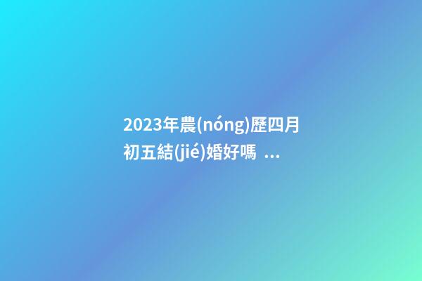 2023年農(nóng)歷四月初五結(jié)婚好嗎，是訂婚嫁娶黃道吉日嗎